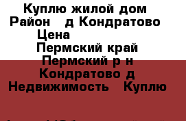 Куплю жилой дом › Район ­ д.Кондратово › Цена ­ 2000000-00 - Пермский край, Пермский р-н, Кондратово д. Недвижимость » Куплю   